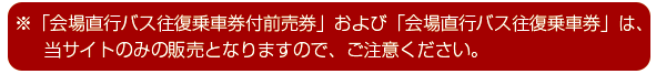 ※「会場直行バス往復乗車券付前売券」は、当サイトのみの販売となりますので、ご注意ください。
